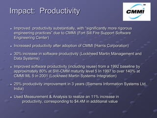 Impact: Productivity
                                                                               ArCo

   Improved productivity substantially, with “significantly more rigorous
    engineering practices” due to CMMI (Fort Sill Fire Support Software
    Engineering Center)

   Increased productivity after adoption of CMMI (Harris Corporation)

   30% increase in software productivity (Lockheed Martin Management and
    Data Systems)

   Improved software productivity (including reuse) from a 1992 baseline by
    approximately 80% at SW-CMM maturity level 5 In 1997 to over 140% at
    CMMI ML 5 in 2001 (Lockheed Martin Systems Integration)

   25% productivity improvement in 3 years (Siemens Information Systems Ltd,
    India)

   Used Measurement & Analysis to realize an 11% increase in
        productivity, corresponding to $4.4M in additional value
 