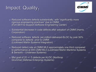 Impact: Quality1                                                           ArCo


    Reduced software defects substantially, with “significantly more
     rigorous engineering practices” due to CMMI
     (Fort Sill Fire Support Software Engineering Center)

    Substantial decrease in code defects after adoption of CMMI (Harris
     Corporation)

    Reduced software-defects-per-million-delivered-SLOC by over 50%
     compared to defects prior to CMMI
     (Lockheed Martin Systems Integration)

    Reduced defect rate at CMMI ML5 approximately one third compared
     to performance at SW-CMM ML5 (Lockheed Martin Maritime Systems
     & Sensors – Undersea Systems)

    Met goal of 20 +/- 5 defects per KLOC (Northrop
     Grumman Defense Enterprise Systems)
 