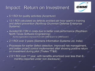 Impact: Return on Investment                                              ArCo

   5:1 ROI for quality activities (Accenture)
   13:1 ROI calculated as defects avoided per hour spent in training
    and defect prevention (Northrop Grumman Defense Enterprise
    Systems)
   Avoided $3.72M in costs due to better cost performance (Raytheon
    North Texas Software Engineering)
       As the organization improved from SW-CMM level 4 to CMMI level 5

   2:1 ROI over 3 years (Siemens Information Systems Ltd, India)
   Processes for earlier defect detection, improved risk management,
    and better project control implemented after showing positive return
    on investment during pilot (Thales TT&S)
   2.5:1 ROI over 1st year, with benefits amortized over less than 6
        months (reported under non disclosure)
 