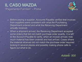 IL CASO MAZDA
“Pagamento Fornitori” - Prima                                       ArCo




     Before paying a supplier, Accounts Payable verified that invoices
      from suppliers were consistent with what the Purchasing
      Department ordered and what the Receiving Department
      actually received.
     When a shipment arrived, the Receiving Department accepted
      some orders that did not match purchase order exactly. It is left
      to the Account Payable to verify, when an invoice arrived, how
      much material has been ordered and had arrived. Cases where
      the material received did not match the purchase order required
      looking in several places and possibly making phone calls to
      figure out what to do.


                                                        Addetti: 500
 