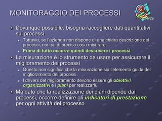 MONITORAGGIO DEI PROCESSI
                                                                   ArCo

 Dovunque possibile, bisogna raccogliere dati quantitativi
 sui processi
    Tuttavia, se l’azienda non dispone di una chiara descrizione dei
     processi, non sa di preciso cosa misurare.
    Prima di tutto occorre quindi descrivere i processi.
 La misurazione è lo strumento da usare per assicurare il
 miglioramento dei processi
    Questo non significa che la misurazione sia l’elemento guida del
     miglioramento dei processi.
    I drivers del miglioramento devono essere gli obiettivi
     organizzativi e i piani per realizzarli.
 Ma dato che la realizzazione dei piani dipende dai
 processi, occorre definire gli indicatori di prestazione
 per ogni attività del processo
 