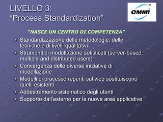 LIVELLO 3:
“Process Standardization”                                ArCo


     “NASCE UN CENTRO DI COMPETENZA”
  Standardizzazione delle metodologie, delle
  tecniche e di livelli qualitativi
  Strumenti di modellazione sofisticati (server-based,
  multiple and distributed users)
  Convergenza delle diverse iniziative di
  modellazione
  Modelli di processo reperiti sul web sostituiscono
  quelli esistenti
  Addestramento sistematico degli utenti
  Supporto dall’esterno per le nuove aree applicative
 