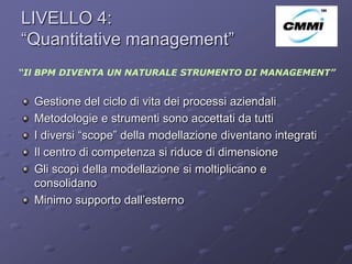 LIVELLO 4:
“Quantitative management”                                ArCo



“Il BPM DIVENTA UN NATURALE STRUMENTO DI MANAGEMENT”


  Gestione del ciclo di vita dei processi aziendali
  Metodologie e strumenti sono accettati da tutti
  I diversi “scope” della modellazione diventano integrati
  Il centro di competenza si riduce di dimensione
  Gli scopi della modellazione si moltiplicano e
  consolidano
  Minimo supporto dall’esterno
 