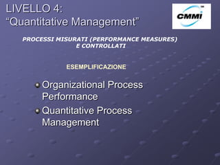 LIVELLO 4:
“Quantitative Management”                     ArCo

   PROCESSI MISURATI (PERFORMANCE MEASURES)
                 E CONTROLLATI


              ESEMPLIFICAZIONE


        Organizational Process
        Performance
        Quantitative Process
        Management
 