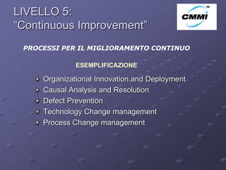 LIVELLO 5:
“Continuous Improvement”                        ArCo



 PROCESSI PER IL MIGLIORAMENTO CONTINUO

              ESEMPLIFICAZIONE

     Organizational Innovation and Deployment
     Causal Analysis and Resolution
     Defect Prevention
     Technology Change management
     Process Change management
 