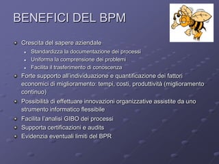 BENEFICI DEL BPM                                                        ArCo


 Crescita del sapere aziendale
     Standardizza la documentazione dei processi
     Uniforma la comprensione dei problemi
     Facilita il trasferimento di conoscenza
 Forte supporto all’individuazione e quantificazione dei fattori
 economici di miglioramento: tempi, costi, produttività (miglioramento
 continuo)
 Possibilità di effettuare innovazioni organizzative assistite da uno
 strumento informatico flessibile
 Facilita l’analisi GIBO dei processi
 Supporta certificazioni e audits
 Evidenzia eventuali limiti del BPR
 