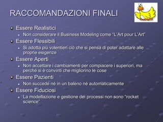 RACCOMANDAZIONI FINALI                                                  ArCo

 Essere Realistici
    Non considerare il Business Modeling come “L’Art pour L’Art”
 Essere Flessibili
    Si adotta più volentieri ciò che si pensa di poter adattare alle
     proprie esigenze
 Essere Aperti
    Non accettare i cambiamenti per compiacere i superiori, ma
     perché si è convinti che migliorino le cose
 Essere Pazienti
    Non succede né in un baleno né automaticamente
 Essere Fiduciosi
    La modellazione e gestione dei processi non sono “rocket
     science”
 