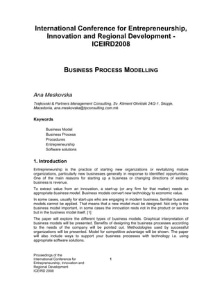 International Conference for Entrepreneurship,
    Innovation and Regional Development -
                 ICEIRD2008


                   BUSINESS PROCESS MODELLING


Ana Meskovska
Trajkovski & Partners Management Consulting, Sv. Kliment Ohridski 24/2-1, Skopje,
Macedonia, ana.meskovska@tpconsulting.com.mk


Keywords

       Business Model
       Business Process
       Procedures
       Entrepreneurship
       Software solutions


1. Introduction
Entrepreneurship is the practice of starting new organizations or revitalizing mature
organizations, particularly new businesses generally in response to identified opportunities.
One of the main reasons for starting up a business or changing directions of existing
business is revenue.
To extract value from an innovation, a start-up (or any firm for that matter) needs an
appropriate business model. Business models convert new technology to economic value.
In some cases, usually for start-ups who are engaging in modern business, familiar business
models cannot be applied. That means that a new model must be designed. Not only is the
business model important, in some cases the innovation rests not in the product or service
but in the business model itself. [1]
The paper will explore the different types of business models. Graphical interpretation of
business models will be presented. Benefits of designing the business processes according
to the needs of the company will be pointed out. Methodologies used by successful
organizations will be presented. Model for competitive advantage will be shown. The paper
will also include ways to support your business processes with technology i.e. using
appropriate software solutions.


Proceedings of the
International Conference for                 1
Entrepreneurship, Innovation and
Regional Development
ICEIRD 2008
 