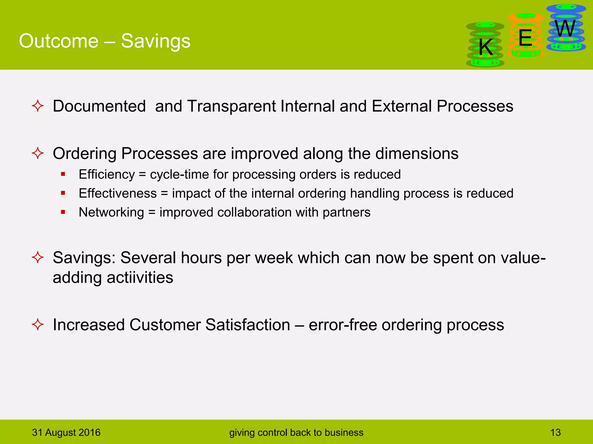 DanGa
K E WOutcome – Savings
31 August 2016 giving control back to business 13
 Documented and Transparent Internal and External Processes
 Ordering Processes are improved along the dimensions
 Efficiency = cycle-time for processing orders is reduced
 Effectiveness = impact of the internal ordering handling process is reduced
 Networking = improved collaboration with partners
 Savings: Several hours per week which can now be spent on value-
adding actiivities
 Increased Customer Satisfaction – error-free ordering process
 