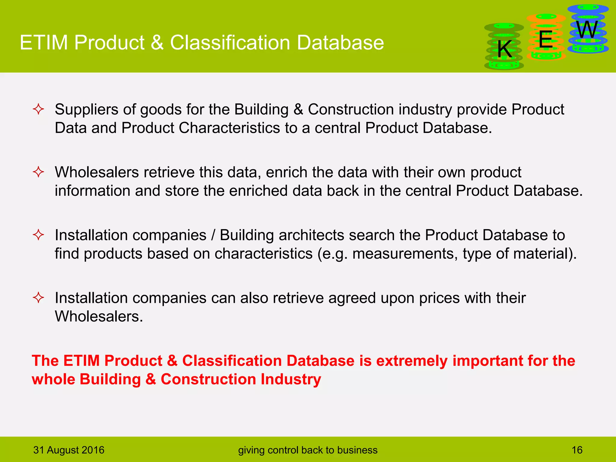 DanGa
K E WETIM Product & Classification Database
 Suppliers of goods for the Building & Construction industry provide Product
Data and Product Characteristics to a central Product Database.
 Wholesalers retrieve this data, enrich the data with their own product
information and store the enriched data back in the central Product Database.
 Installation companies / Building architects search the Product Database to
find products based on characteristics (e.g. measurements, type of material).
 Installation companies can also retrieve agreed upon prices with their
Wholesalers.
The ETIM Product & Classification Database is extremely important for the
whole Building & Construction Industry
31 August 2016 giving control back to business 16
 