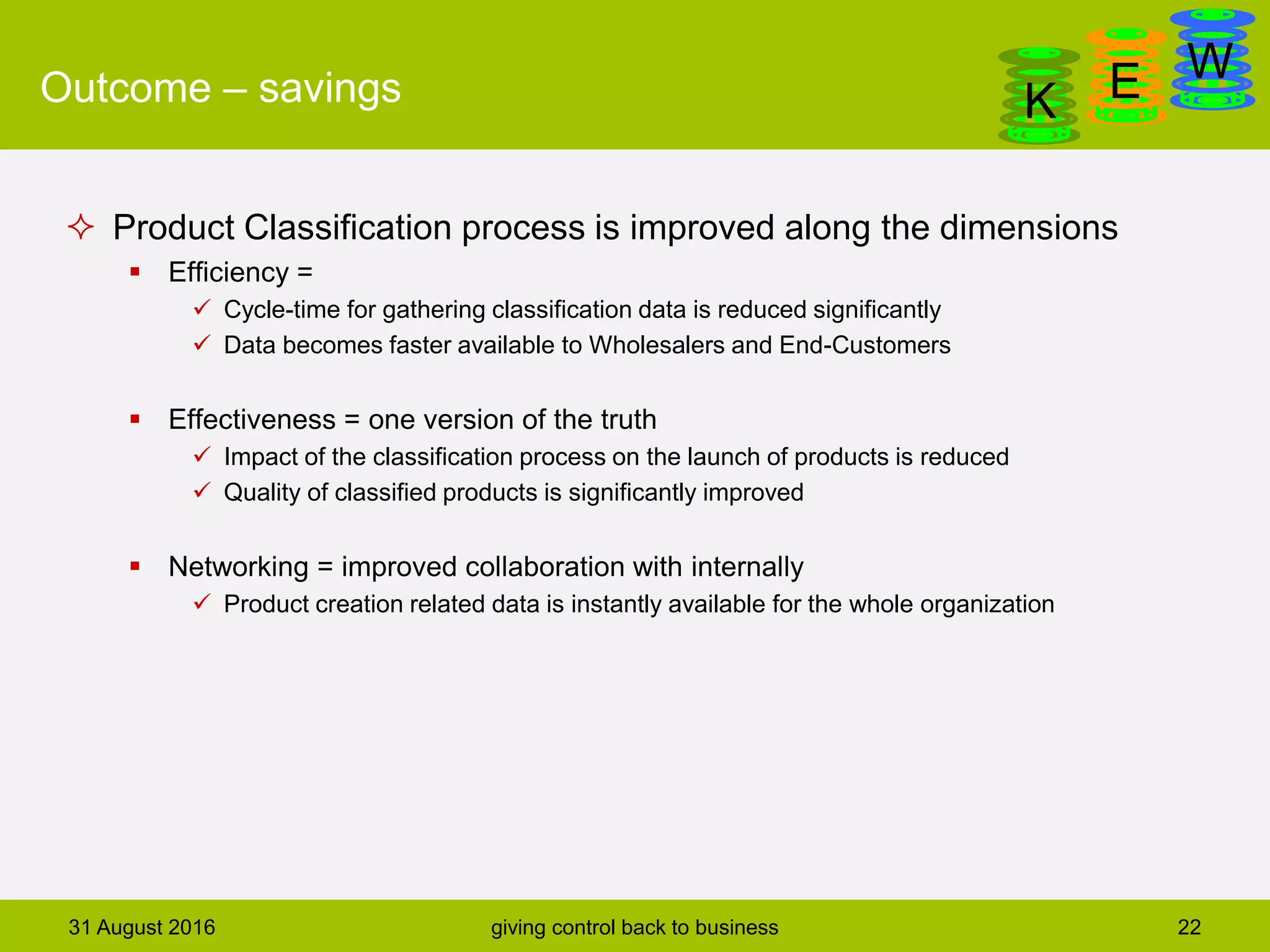 DanGa
K E WOutcome – savings
 Product Classification process is improved along the dimensions
 Efficiency =
 Cycle-time for gathering classification data is reduced significantly
 Data becomes faster available to Wholesalers and End-Customers
 Effectiveness = one version of the truth
 Impact of the classification process on the launch of products is reduced
 Quality of classified products is significantly improved
 Networking = improved collaboration with internally
 Product creation related data is instantly available for the whole organization
31 August 2016 giving control back to business 22
 