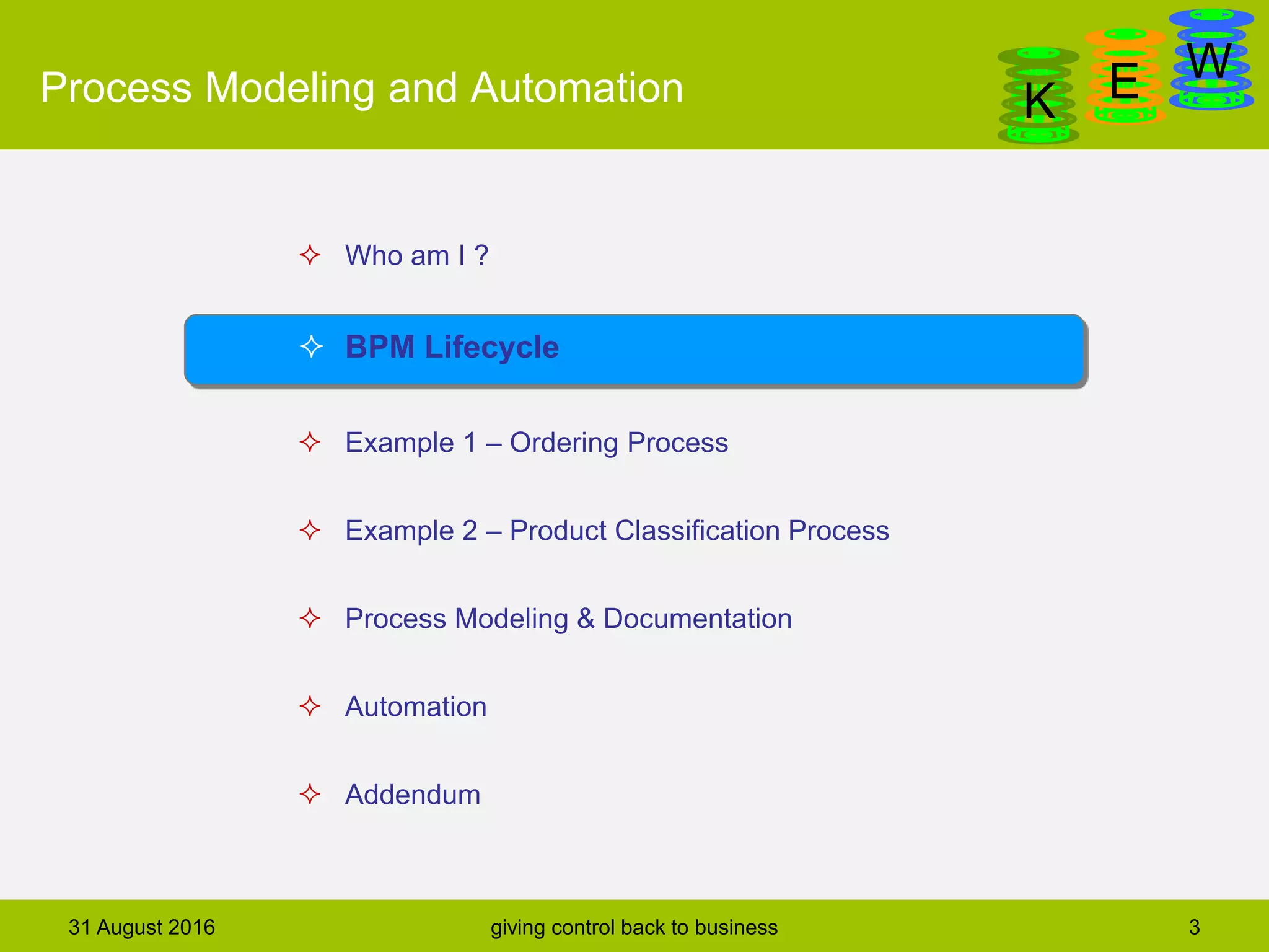 DanGa
K E WProcess Modeling and Automation
31 August 2016 giving control back to business 3
 Who am I ?
 BPM Lifecycle
 Example 1 – Ordering Process
 Example 2 – Product Classification Process
 Process Modeling & Documentation
 Automation
 Addendum
 