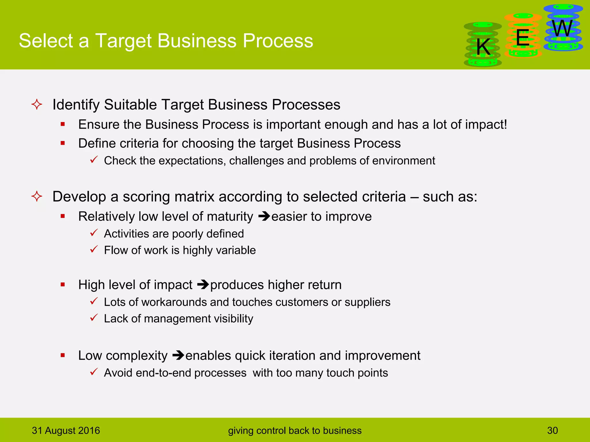 DanGa
K E WSelect a Target Business Process
 Identify Suitable Target Business Processes
 Ensure the Business Process is important enough and has a lot of impact!
 Define criteria for choosing the target Business Process
 Check the expectations, challenges and problems of environment
 Develop a scoring matrix according to selected criteria – such as:
 Relatively low level of maturity easier to improve
 Activities are poorly defined
 Flow of work is highly variable
 High level of impact produces higher return
 Lots of workarounds and touches customers or suppliers
 Lack of management visibility
 Low complexity enables quick iteration and improvement
 Avoid end-to-end processes with too many touch points
31 August 2016 giving control back to business 30
 