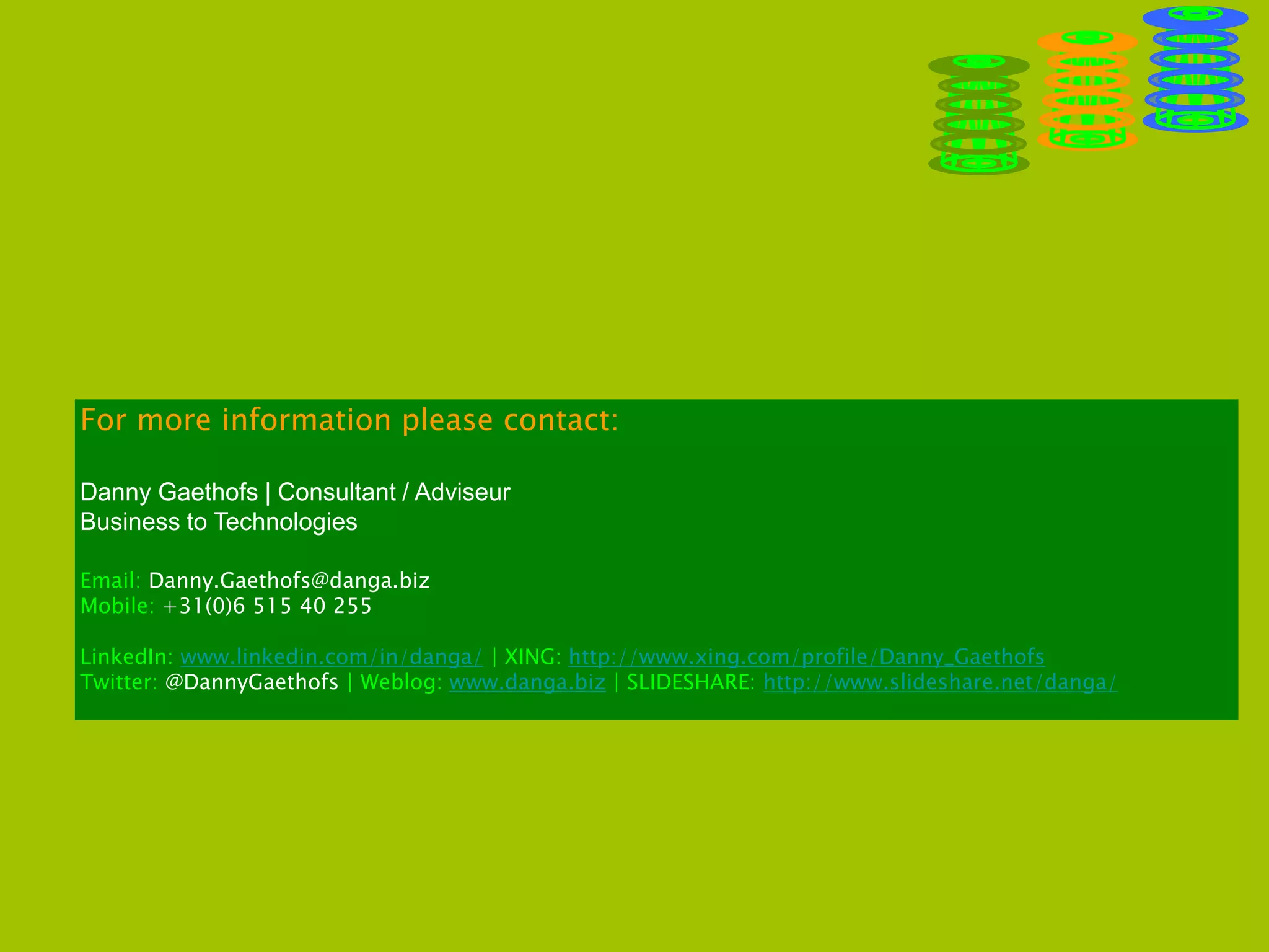 For more information please contact:
Danny Gaethofs | Consultant / Adviseur
Business to Technologies
Email: Danny.Gaethofs@danga.biz
Mobile: +31(0)6 515 40 255
LinkedIn: www.linkedin.com/in/danga/ | XING: http://www.xing.com/profile/Danny_Gaethofs
Twitter: @DannyGaethofs | Weblog: www.danga.biz | SLIDESHARE: http://www.slideshare.net/danga/
 