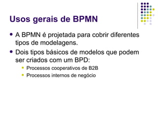 Usos gerais de BPMN A BPMN é projetada para cobrir diferentes tipos de modelagens.  Dois tipos básicos de modelos que podem ser criados com um BPD: Processos cooperativos de B2B Processos internos de negócio 