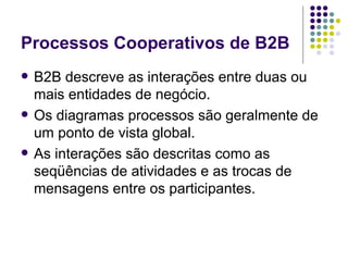Processos Cooperativos de B2B B2B descreve as interações entre duas ou mais entidades de negócio. Os diagramas processos são geralmente de um ponto de vista global. As interações são descritas como as seqüências de atividades e as trocas de mensagens entre os participantes.  