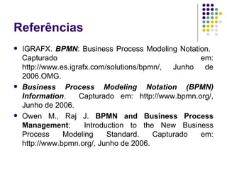 Referências IGRAFX.  BPMN : Business Process Modeling Notation.  Capturado em: http://www.es.igrafx.com/solutions/bpmn/, Junho de 2006. OMG.  Business Process Modeling Notation (BPMN) Information .  Capturado em: http://www.bpmn.org/, Junho de 2006. Owen M., Raj J.  BPMN and Business Process Management :  Introduction to the New Business Process Modeling Standard. Capturado em: http://www.bpmn.org/, Junho de 2006. 