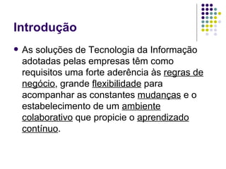 Introdução As soluções de Tecnologia da Informação adotadas pelas empresas têm como requisitos uma forte aderência às  regras de negócio , grande  flexibilidade  para acompanhar as constantes  mudanças  e o estabelecimento de um  ambiente colaborativo  que propicie o  aprendizado contínuo . 
