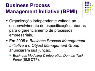 Business Process Management Initiative (BPMI) Organização independente voltada ao desenvolvimento de especificações abertas para o gerenciamento de processos empresariais.  Em 2005 o  Business Process Management Initiative  e o  Object Management Group  anunciaram sua junção.  Business Modeling & Integration Domain Task Force  (BMI DTF).  