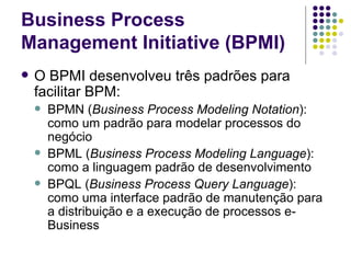 Business Process Management Initiative (BPMI) O BPMI desenvolveu três padrões para facilitar BPM: BPMN ( Business Process Modeling Notation ): como um padrão para modelar processos do negócio BPML ( Business Process Modeling Language ): como a linguagem padrão de desenvolvimento BPQL ( Business Process Query Language ): como uma interface padrão de manutenção para a distribuição e a execução de processos e-Business 