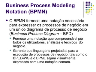 O BPMN fornece uma notação necessária para expressar os processos de negócio em um único diagrama de processo de negócio ( Business Process Diagram  – BPD)  Fornece uma notação que compreensível por todos os utilizadores,  analistas e técnicos  do negócio. Garante que linguagens projetadas para a execução de processos de negócio, tais como o BPEL4WS e o BPML sejam visualmente expressos com uma notação comum.  Business Process Modeling Notation (BPMN) 