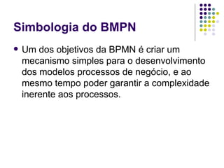 Simbologia do BMPN Um dos objetivos da BPMN é criar um mecanismo simples para o desenvolvimento dos modelos processos de negócio, e ao mesmo tempo poder garantir a complexidade inerente aos processos.  