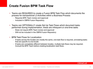 Create Fusion BPM Task Flow
• Teams are REQUIRED to create a Fusion BPM Task Flow which documents the
process for transactional L3 Activities within a Business Process
– Requires BPE Team review and approval
– Included in OBPA Fusion Repository
• Teams can OPTIONALLY create Set Up Task Flows which document tasks
performed during implementation, these are infrequent or one-time tasks
– Does not require BPE Team review and approval
– Will not be included in the OBPA Fusion Repository
• BPM Task Flows for Localization
– If tasks across the locales are mostly the same, one task flow is required, annotating tasks
that are specific to one locale
– If tasks are completely different between locales, multiple task flows may be required.
Consult the BPE Team before creating localization task flows.
Last Updated 02/23/2011 © 2010 Oracle Corporation – Proprietary and Confidential 20
 