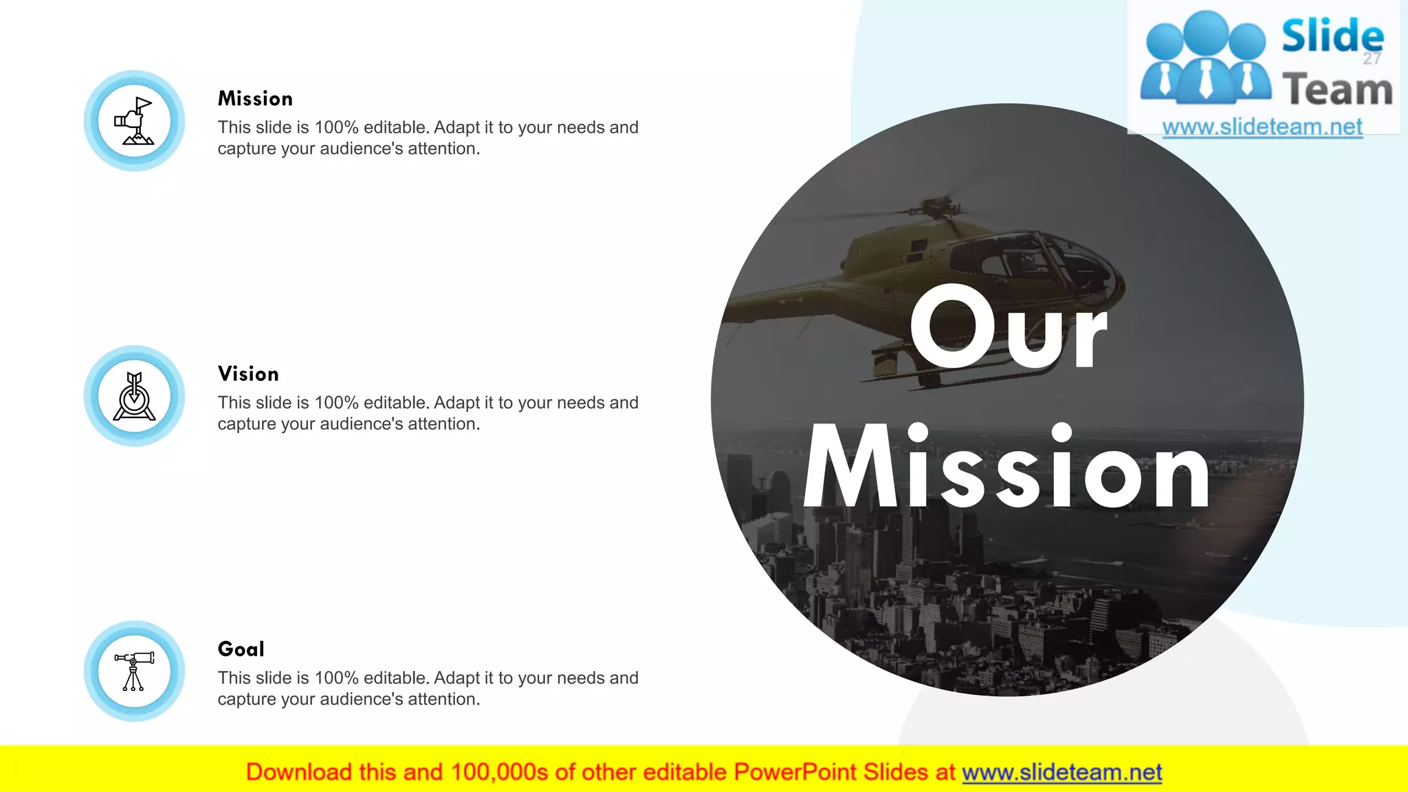 Our
Mission
Mission
This slide is 100% editable. Adapt it to your needs and
capture your audience's attention.
Vision
This slide is 100% editable. Adapt it to your needs and
capture your audience's attention.
Goal
This slide is 100% editable. Adapt it to your needs and
capture your audience's attention.
27
 