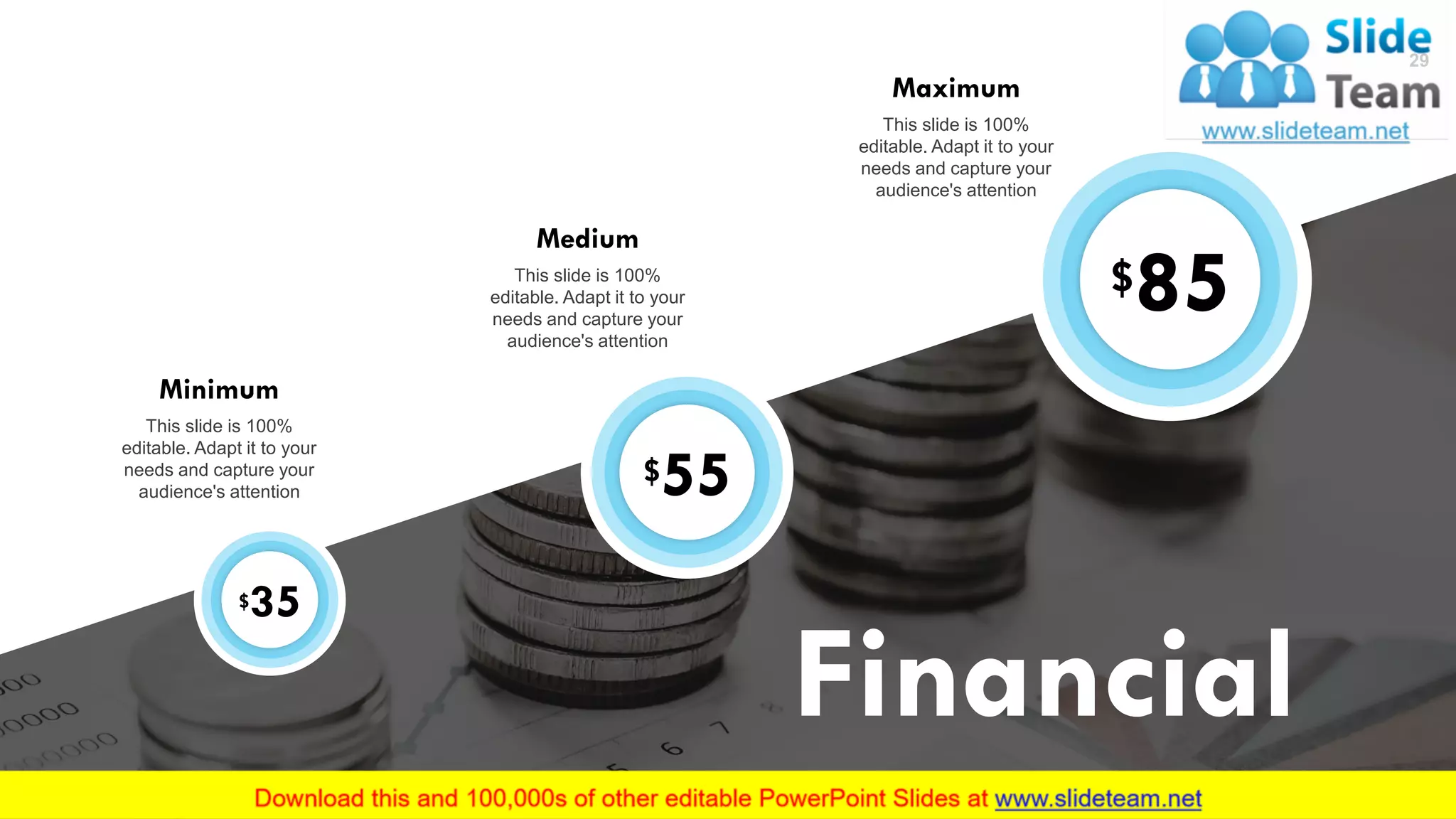 29
Financial
$35
Minimum
This slide is 100%
editable. Adapt it to your
needs and capture your
audience's attention
$55
Medium
This slide is 100%
editable. Adapt it to your
needs and capture your
audience's attention
$85
Maximum
This slide is 100%
editable. Adapt it to your
needs and capture your
audience's attention
29
 