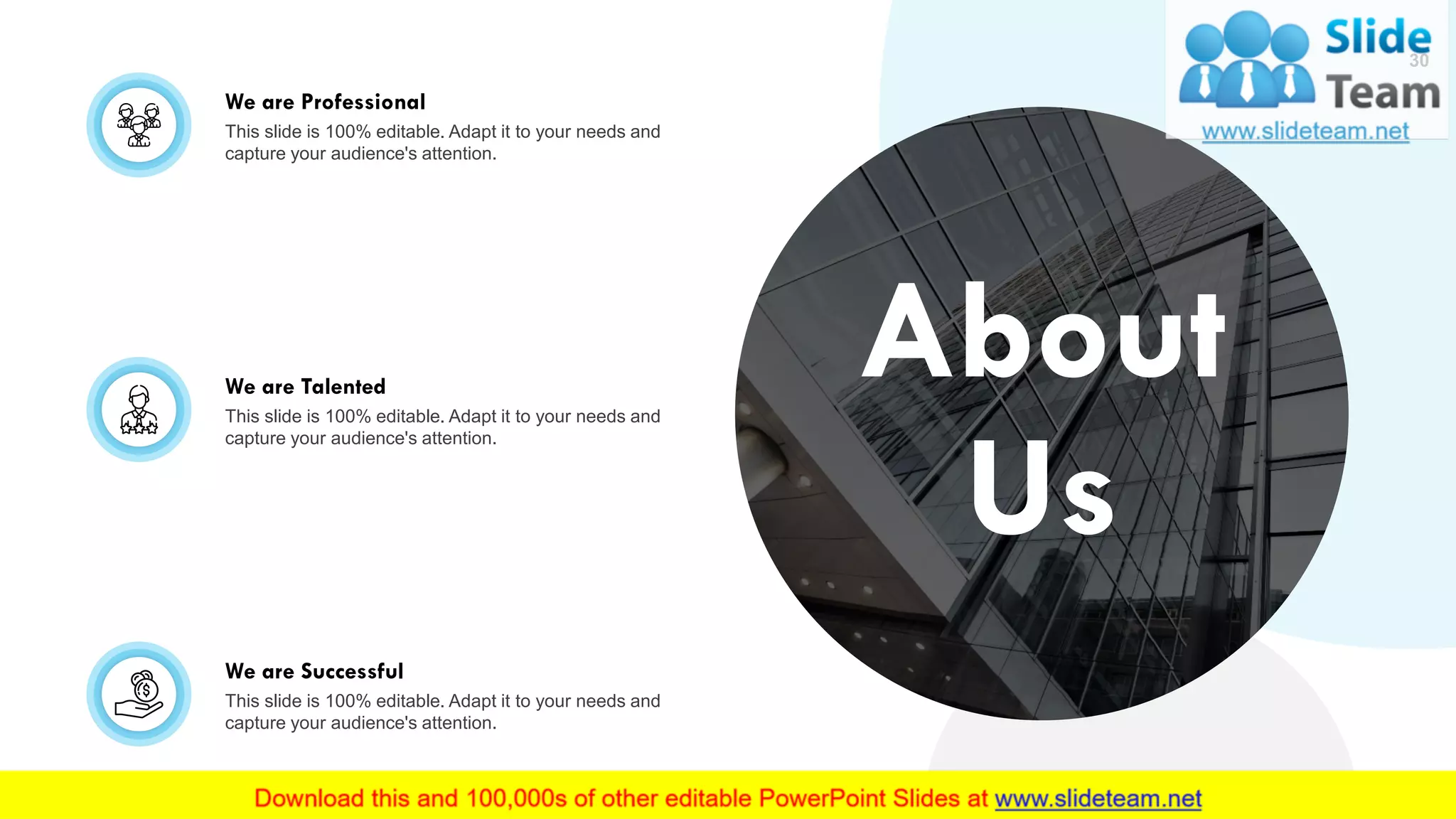 We are Professional
This slide is 100% editable. Adapt it to your needs and
capture your audience's attention.
We are Talented
This slide is 100% editable. Adapt it to your needs and
capture your audience's attention.
We are Successful
This slide is 100% editable. Adapt it to your needs and
capture your audience's attention.
30
About
Us
 