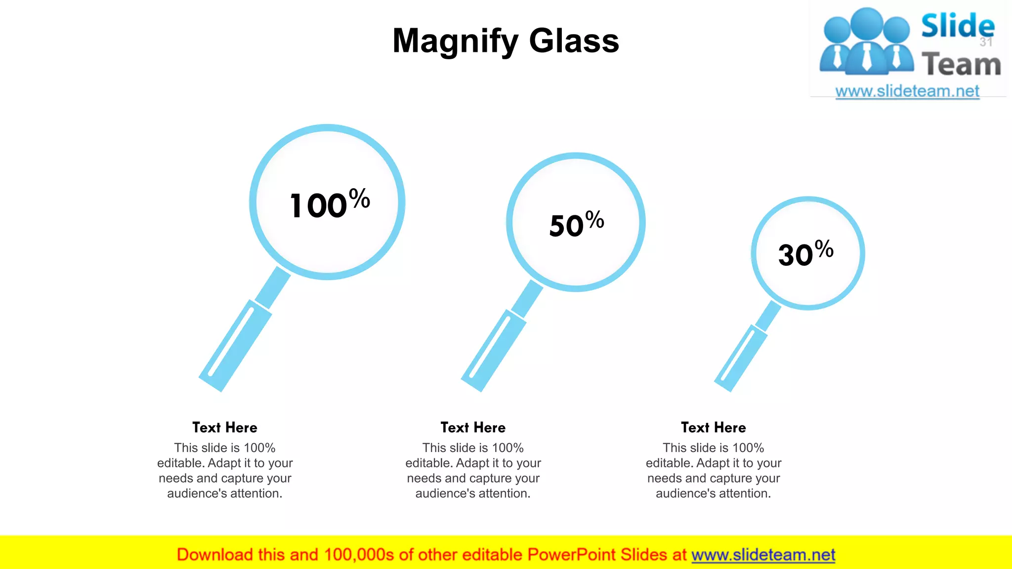 Magnify Glass
100%
This slide is 100%
editable. Adapt it to your
needs and capture your
audience's attention.
Text Here
50%
This slide is 100%
editable. Adapt it to your
needs and capture your
audience's attention.
Text Here
30%
This slide is 100%
editable. Adapt it to your
needs and capture your
audience's attention.
Text Here
31
 