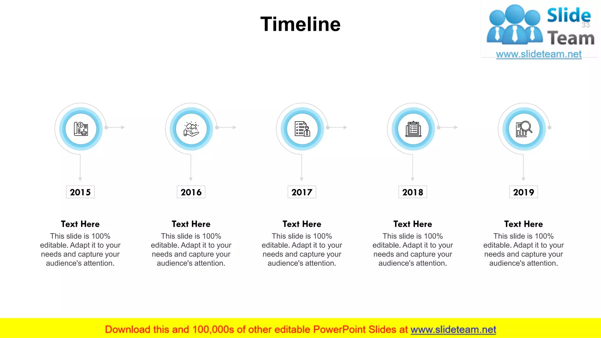 Timeline 33
2015
This slide is 100%
editable. Adapt it to your
needs and capture your
audience's attention.
Text Here
2016
This slide is 100%
editable. Adapt it to your
needs and capture your
audience's attention.
Text Here
2017
This slide is 100%
editable. Adapt it to your
needs and capture your
audience's attention.
Text Here
2018
This slide is 100%
editable. Adapt it to your
needs and capture your
audience's attention.
Text Here
2019
This slide is 100%
editable. Adapt it to your
needs and capture your
audience's attention.
Text Here
 