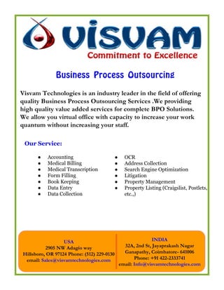 Business Process Outsourcing
Visvam Technologies is an industry leader in the field of offering
quality Business Process Outsourcing Services .We providing
high quality value added services for complete BPO Solutions.
We allow you virtual office with capacity to increase your work
quantum without increasing your staff.

 Our Service:

      ●    Accounting                       ●     OCR
      ●    Medical Billing                  ●     Address Collection
      ●    Medical Transcription            ●     Search Engine Optimization
      ●    Form Filling                     ●     Litigation
      ●    Book Keeping                     ●     Property Management
      ●    Data Entry                       ●     Property Listing (Craigslist, Postlets,
      ●    Data Collection                        etc.,)




                  USA                                          INDIA
          2905 NW Adagio way                      32A, 2nd St, Jayaprakash Nagar
Hillsboro, OR 97124 Phone: (512) 229-0130         Ganapathy, Coimbatore- 641006
 email: Sales@visvamtechnologies.com                   Phone: +91 422-2333741
                                                email: Info@visvamtechnologies.com
 