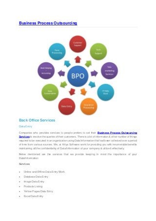 Business Process Outsourcing 
Back Office Services Data Entry Companies who provides services to people prefers to set their Business Process Outsourcing Services to resolve the queries of their customers. There is a lot of information & other number of things required to be executed in an organization using Data/Information that had been collected over a period of time from various sources. We, at Krtya Software work for providing you with innumerable benefits maintaining all the confidentiality of Data/Information of your company & utilize it effectively. Below mentioned are the services that we provide keeping in mind the importance of your Data/Information: Services  Online and Offline Data Entry Work  Database Data Entry  Image Data Entry  Products Listing  Yellow Pages Data Entry  Excel Data Entry  
