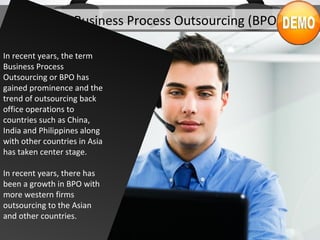 What is Business Process Outsourcing (BPO)?
In recent years, the term
Business Process
Outsourcing or BPO has
gained prominence and the
trend of outsourcing back
office operations to
countries such as China,
India and Philippines along
with other countries in Asia
has taken center stage.
In recent years, there has
been a growth in BPO with
more western firms
outsourcing to the Asian
and other countries.
 