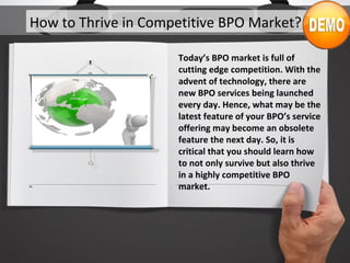 How to Thrive in Competitive BPO Market?
Today’s BPO market is full of
cutting edge competition. With the
advent of technology, there are
new BPO services being launched
every day. Hence, what may be the
latest feature of your BPO’s service
offering may become an obsolete
feature the next day. So, it is
critical that you should learn how
to not only survive but also thrive
in a highly competitive BPO
market.
 