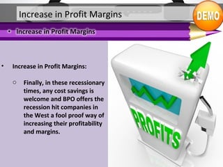 • Increase in Profit Margins:
o Finally, in these recessionary
times, any cost savings is
welcome and BPO offers the
recession hit companies in
the West a fool proof way of
increasing their profitability
and margins.
Increase in Profit Margins
 