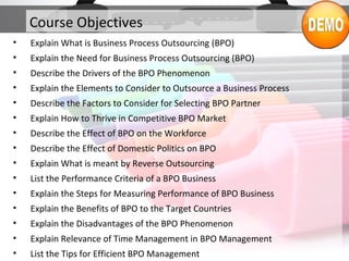 Course Objectives
• Explain What is Business Process Outsourcing (BPO)
• Explain the Need for Business Process Outsourcing (BPO)
• Describe the Drivers of the BPO Phenomenon
• Explain the Elements to Consider to Outsource a Business Process
• Describe the Factors to Consider for Selecting BPO Partner
• Explain How to Thrive in Competitive BPO Market
• Describe the Effect of BPO on the Workforce
• Describe the Effect of Domestic Politics on BPO
• Explain What is meant by Reverse Outsourcing
• List the Performance Criteria of a BPO Business
• Explain the Steps for Measuring Performance of BPO Business
• Explain the Benefits of BPO to the Target Countries
• Explain the Disadvantages of the BPO Phenomenon
• Explain Relevance of Time Management in BPO Management
• List the Tips for Efficient BPO Management
 
