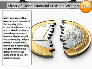 Effect of Global Financial Crisis on BPO Sector
Many companies that
have suffered because of
the ongoing global
economic crisis and have
not received assistance
from the government
have decided to curtail
the outsourcing budgets
whereas others who
have been bailed out by
the government have
decided to increase
outsourcing as a means
of cutting costs.
 