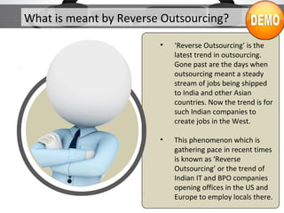 What is meant by Reverse Outsourcing?
• ‘Reverse Outsourcing’ is the
latest trend in outsourcing.
Gone past are the days when
outsourcing meant a steady
stream of jobs being shipped
to India and other Asian
countries. Now the trend is for
such Indian companies to
create jobs in the West.
• This phenomenon which is
gathering pace in recent times
is known as ‘Reverse
Outsourcing’ or the trend of
Indian IT and BPO companies
opening offices in the US and
Europe to employ locals there.
 