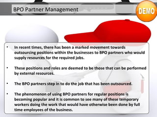 BPO Partner Management
• In recent times, there has been a marked movement towards
outsourcing positions within the businesses to BPO partners who would
supply resources for the required jobs.
• These positions and roles are deemed to be those that can be performed
by external resources.
• The BPO partners step in to do the job that has been outsourced.
• The phenomenon of using BPO partners for regular positions is
becoming popular and it is common to see many of these temporary
workers doing the work that would have otherwise been done by full
time employees of the business.
 