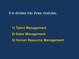 It is divided into three modules.



  1) Talent Management
  2) Sales Management
  3) Human Resource Management
 