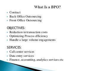  Contract
 Back Office Outsourcing
 Front Office Outsourcing
OBJECTIVES:
 Reduction in transaction costs
 Optimizing Process efficiency
 Handle a large volume engagements
SERVICES:
 Call center services
 Data entry services
 Finance, accounting, analytics services etc
 