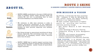 AB O UT US,
• ROUTE 2 SHINE best in quality support services help
to our respective clients to improve their bottomline by
offering cost effective contact Centre & back-office
support services.
• ROUTE 2 SHINE established in the year of 2022 with the
vision of leading contact center services across the
country, We are into in providing best in class
services & Stability to our Valued clients.
• We endeavor to offer best solutions in order to
acquire m a x i m u m satisfaction of our respective
clients. We Produce measurable business outcomes
backed by best process expertise and software
capabilities.
• The Group brings in operational excellence & deep
domain expertise. The controlling team has a core
experience of managing contact center services
more than 20 years.
O U R M I S S I O N & V I S I O N
Our Mission, is to b e c om e the most successful
ITES c o m p a n y in India by delivering the
best Contact Center and digital marketing
Solutions in our S e g m e n t e d market.
We meet customer expectations of highest
q u a l i t y b y p r o v i d i n g b e s t b u s i n e s s
continuity planning through:
• Best H u m a n Resource & Staff Relocating
Planning.
• Latest Technology & Recovery Planning.
• Competitive Pricing & Crisis M a n a g e m e n t
Planning.
• Individual and C o m p a n y Accountability.
• Flexible Customization Capability
• Financial Stability & Site Recovery Planning.
O U R V I S I O N , is to b e c o m e the m o s t
admired and premium choice of our clients and
customers, with a dedicated , disciplined and
c l e a r f o c u s o n s t r e n g t h e n i n g b u s i n e s s
relationship through accurate reliable and
quality services.
ROUTE 2 SHINE
A L E A D I N G C O N TA C T C E N T E R S E RV I C E P ROV I D E R
 