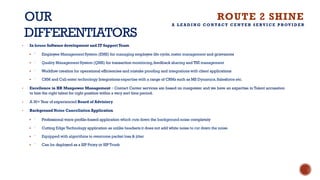 OUR
DIFFERENTIATORS
• In house Software development and IT SupportTeam
§ ⁻ Employee Management System (EMS) for managing employee life cycle,roster management and grievances
§ ⁻ Quality Management System (QMS) for transaction monitoring,feedback sharing and TNI management
§ ⁻ Workflow creation for operational efficiencies and mistake proofing and integrations with client applications
§ ⁻ CRM and Call enter technology Integrations expertise with a range of CRMs such as MS Dynamics,Salesforce etc.
• Excellence in HR Manpower Management – Contact Center services are based on manpower and we have an expertise in Talent accusation
to hire the right talent for right position within a very sort time period.
• A 30+Year of experienced Board of Advisiory
• Background Noise Cancellation Application
§ ⁻ Professional voice profile-based application which cuts down the background noise completely
§ ⁻ Cutting Edge Technology application as unlike headsets it does not add white noise to cut down the noise
§ ⁻ Equipped with algorithms to overcome packet loss & jitter
§ ⁻ Can be deployed as a SIP Proxy or SIP Trunk
ROUTE 2 SHINE
A L E A D I N G C O N TA C T C E N T E R S E RV I C E P ROV I D E R
 