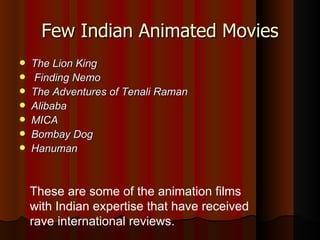 Few Indian Animated Movies The Lion King Finding Nemo   The Adventures of Tenali Raman   Alibaba MICA Bombay Dog   Hanuman These are some of the animation films with Indian expertise that have received rave international reviews. 