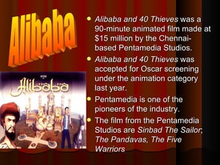 Alibaba and 40 Thieves  was a 90-minute animated film made at $15 million by the Chennai-based Pentamedia Studios.  Alibaba and 40 Thieves  was accepted for Oscar screening under the animation category last year.  Pentamedia is one of the pioneers of the industry.  The film from the Pentamedia Studios are  Sinbad The Sailor ;  The Pandavas, The Five Warriors Alibaba 