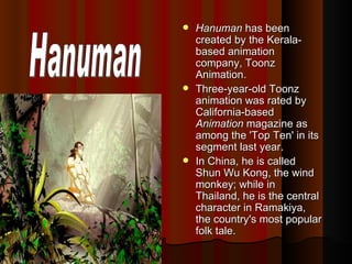 Hanuman  has been created by the Kerala-based animation company, Toonz Animation.   Three-year-old Toonz animation was rated by California-based  Animation  magazine as among the 'Top Ten' in its segment last year.  In China, he is called Shun Wu Kong, the wind monkey; while in Thailand, he is the central character in Ramakiya, the country's most popular folk tale.  Hanuman 
