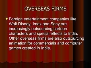 OVERSEAS FIRMS Foreign entertainment companies like Walt Disney, Imax and Sony are increasingly outsourcing cartoon characters and special effects to India. Other overseas firms are also outsourcing animation for commercials and computer games created in India.  