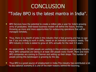 CONCLUSION "Today BPO is the latest mantra in India".  BPO Services have the potential to create a million jobs a year for India’s growing army of graduates. Web-based business models will define the future, thereby throwing up more and more opportunities for outsourcing operations that will be managed remotely. Thus, there is no dearth of jobs in this industry that is fast growing and has no age bar if you are willing to work in shifts, based on an individual company’s needs. The BPO industry in India is slated to grow at 30% annually for the next 3-4 years. An approximate 3, 50,000 people are working in this promising and growing industry. Many BPO companies are taking in at least 300 people every month. More and more BPO companies are coming to Chennai and setting up their shops. The number of people joining this bandwagon is growing by the day.  Thus BPO is a great source of employment in India.This industry has contributed a lot to the national economy.It is one of the main reasons behind the booming. 